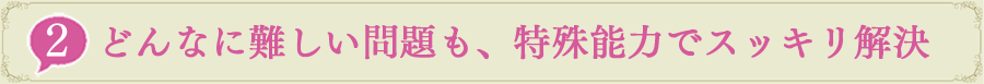 2.どんなに難しい問題も、特殊能力でスッキリ解決